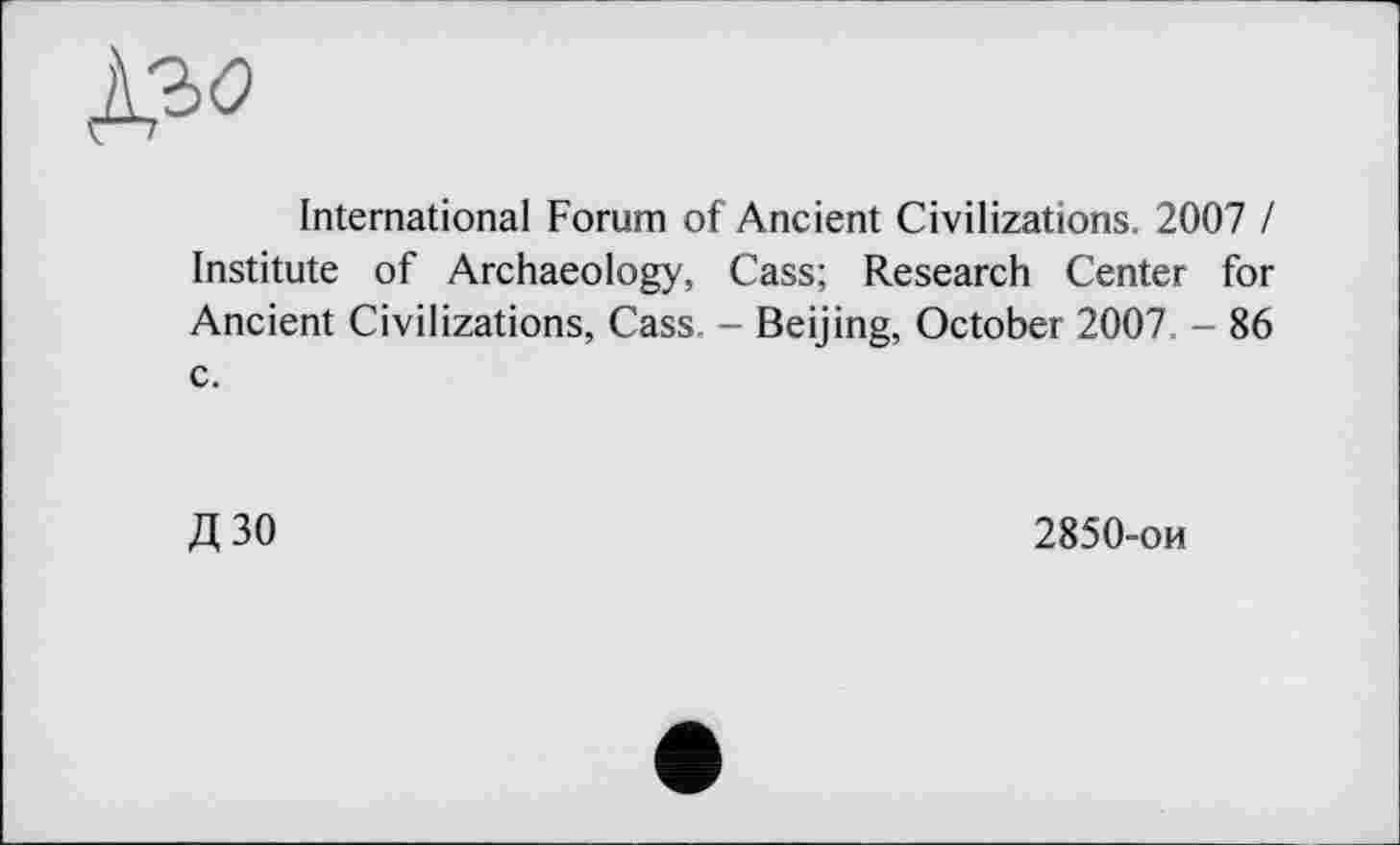 ﻿№
International Forum of Ancient Civilizations. 2007 / Institute of Archaeology, Cass; Research Center for Ancient Civilizations, Cass. - Beijing, October 2007. - 86 c.
Д30
2850-ои